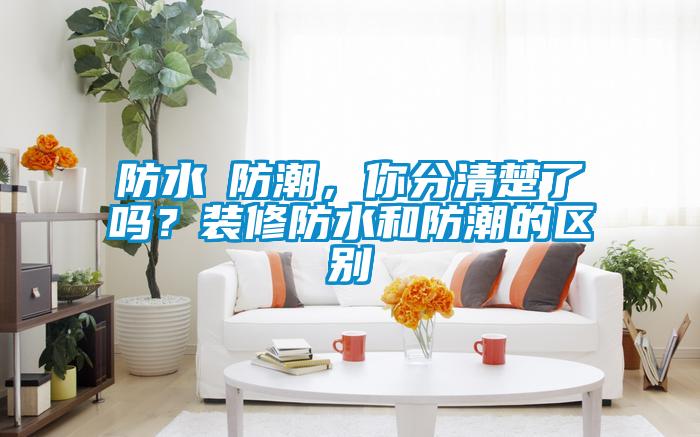 防水≠防潮，你分清楚了嗎？裝修防水和防潮的區(qū)別
