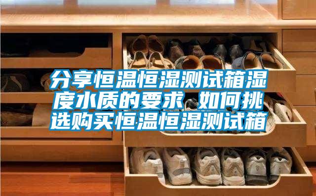 分享恒溫恒濕測(cè)試箱濕度水質(zhì)的要求 如何挑選購買恒溫恒濕測(cè)試箱