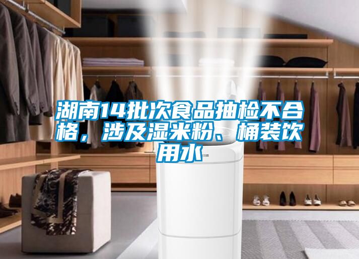湖南14批次食品抽檢不合格，涉及濕米粉、桶裝飲用水