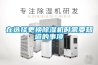 夏季藥品、制藥行業如何除濕，看這里，告訴你答案！